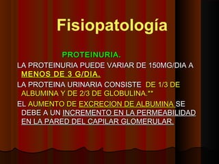 PROTEINURIA.PROTEINURIA.
LA PROTEINURIA PUEDE VARIAR DE 150MG/DIA ALA PROTEINURIA PUEDE VARIAR DE 150MG/DIA A
MENOS DE 3 G/DIA.MENOS DE 3 G/DIA.
LA PROTEINA URINARIA CONSISTELA PROTEINA URINARIA CONSISTE DE 1/3 DEDE 1/3 DE
ALBUMINA Y DE 2/3 DE GLOBULINA.**ALBUMINA Y DE 2/3 DE GLOBULINA.**
ELEL AUMENTO DEAUMENTO DE EXCRECION DE ALBUMINAEXCRECION DE ALBUMINA SESE
DEBE A UNDEBE A UN INCREMENTO EN LA PERMEABILIDADINCREMENTO EN LA PERMEABILIDAD
EN LA PARED DEL CAPILAR GLOMERULAR.EN LA PARED DEL CAPILAR GLOMERULAR.
Fisiopatología
 