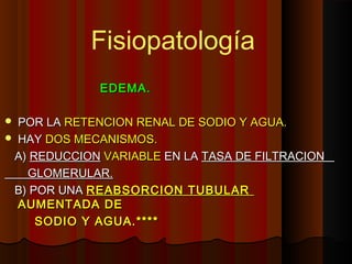 EDEMA.EDEMA.
 POR LAPOR LA RETENCION RENAL DE SODIO Y AGUA.RETENCION RENAL DE SODIO Y AGUA.
 HAYHAY DOS MECANISMOS.DOS MECANISMOS.
A)A) REDUCCIONREDUCCION VARIABLEVARIABLE EN LAEN LA TASA DE FILTRACIONTASA DE FILTRACION
GLOMERULAR.GLOMERULAR.
B) POR UNAB) POR UNA REABSORCION TUBULARREABSORCION TUBULAR
AUMENTADA DEAUMENTADA DE
SODIO Y AGUA.****SODIO Y AGUA.****
Fisiopatología
 