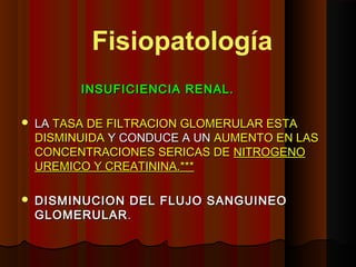 INSUFICIENCIA RENAL.INSUFICIENCIA RENAL.
 LALA TASA DE FILTRACION GLOMERULAR ESTATASA DE FILTRACION GLOMERULAR ESTA
DISMINUIDADISMINUIDA Y CONDUCE A UNY CONDUCE A UN AUMENTO EN LASAUMENTO EN LAS
CONCENTRACIONES SERICAS DECONCENTRACIONES SERICAS DE NITROGENONITROGENO
UREMICO Y CREATININA.***UREMICO Y CREATININA.***
 DISMINUCION DEL FLUJO SANGUINEODISMINUCION DEL FLUJO SANGUINEO
GLOMERULARGLOMERULAR..
Fisiopatología
 