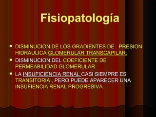  DISMINUCION DE LOS GRADIENTES DE PRESIONDISMINUCION DE LOS GRADIENTES DE PRESION
HIDRAULICAHIDRAULICA GLOMERULAR TRANSCAPILAR.GLOMERULAR TRANSCAPILAR.
 DISMINUCION DELDISMINUCION DEL COEFICIENTE DECOEFICIENTE DE
PERMEABILIDAD GLOMERULAR.PERMEABILIDAD GLOMERULAR.
 LALA INSUFICIENCIA RENALINSUFICIENCIA RENAL CASI SIEMPRE ESCASI SIEMPRE ES
TRANSITORIATRANSITORIA , PERO PUEDE APARECER UNA, PERO PUEDE APARECER UNA
INSUFIENCIA RENAL PROGRESIVA.INSUFIENCIA RENAL PROGRESIVA.
Fisiopatología
 