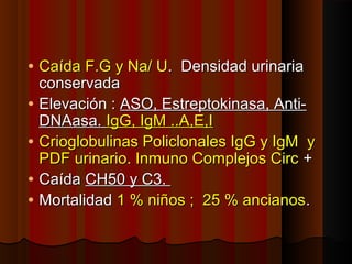 • Caída F.G y Na/ UCaída F.G y Na/ U. Densidad urinaria. Densidad urinaria
conservadaconservada
• Elevación :Elevación : ASO, Estreptokinasa, Anti-ASO, Estreptokinasa, Anti-
DNAasa.DNAasa. IgG, IgM ..A,E,IIgG, IgM ..A,E,I
• Crioglobulinas Policlonales IgG y IgM yCrioglobulinas Policlonales IgG y IgM y
PDF urinario. Inmuno Complejos CircPDF urinario. Inmuno Complejos Circ ++
• CaídaCaída CH50 y C3.CH50 y C3.
• MortalidadMortalidad 1 % niños ; 25 % ancianos1 % niños ; 25 % ancianos..
 