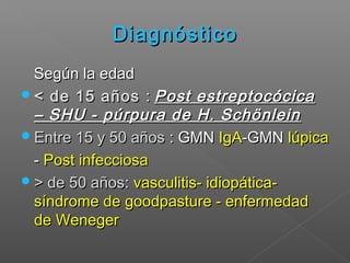 DiagnósticoDiagnóstico
Según la edadSegún la edad
< de 15 años< de 15 años :: Post estreptocócicaPost estreptocócica
– SHU - púrpura de H. Schönlein– SHU - púrpura de H. Schönlein
Entre 15 y 50 añosEntre 15 y 50 años : GMN: GMN IgAIgA-GMN-GMN lúpicalúpica
-- Post infecciosaPost infecciosa
> de 50 años> de 50 años:: vasculitis- idiopática-vasculitis- idiopática-
síndrome de goodpasture - enfermedadsíndrome de goodpasture - enfermedad
de Wenegerde Weneger
 
