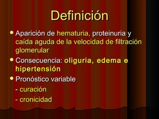 DefiniciónDefinición
Aparición deAparición de hematuria,hematuria, proteinuria yproteinuria y
caída aguda de la velocidad de filtracióncaída aguda de la velocidad de filtración
glomerularglomerular
Consecuencia:Consecuencia: oliguria, edema eoliguria, edema e
hipertensiónhipertensión
Pronóstico variablePronóstico variable
-- curacióncuración
- cronicidad- cronicidad
 