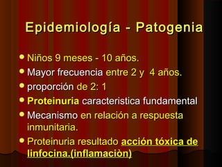 Epidemiología - PatogeniaEpidemiología - Patogenia
Niños 9 meses - 10 años.Niños 9 meses - 10 años.
Mayor frecuenciaMayor frecuencia entre 2 y 4 años.entre 2 y 4 años.
proporciónproporción de 2: 1de 2: 1
ProteinuriaProteinuria caracteristica fundamentalcaracteristica fundamental
MecanismoMecanismo en relación a respuestaen relación a respuesta
inmunitaria.inmunitaria.
Proteinuria resultadoProteinuria resultado acción tóxica deacción tóxica de
linfocina.(inflamaciòn)linfocina.(inflamaciòn)
 
