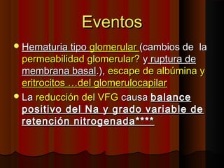 EventosEventos
Hematuria tipoHematuria tipo glomerularglomerular (cambios de la(cambios de la
permeabilidad glomerular?permeabilidad glomerular? yy ruptura deruptura de
membrana basalmembrana basal.),.), escape de albúmina yescape de albúmina y
eritrocitos …del glomerulocapilareritrocitos …del glomerulocapilar
LaLa reducción del VFGreducción del VFG causacausa balancebalance
positivo del Na y grado variable depositivo del Na y grado variable de
retención nitrogenada****retención nitrogenada****
 