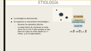 ETIOLOGÍA
■ La etiología es desconocida.
■ Se sospecha un mecanismo inmunológico :
– Durante los episodios febriles
– La edad típica de comienzo se sitúa
entre los 2 y los 5 años aunque se han
descrito casos en niños desde los 11
meses y en la edad adulta .
ACTIVACIÓN
células de la
inmunidad innata
vía de Th1
TNF
IFN IL-6
 