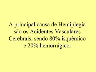 A principal causa de Hemiplegia são os Acidentes Vasculares Cerebrais, sendo 80% isquêmico e 20% hemorrágico. 