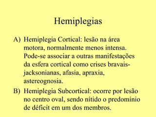 Hemiplegias Hemiplegia Cortical: lesão na área motora, normalmente menos intensa. Pode-se associar a outras manifestações da esfera cortical como crises bravais-jacksonianas, afasia, apraxia, astereognosia.  Hemiplegia Subcortical: ocorre por lesão no centro oval, sendo nítido o predomínio de déficit em um dos membros.  