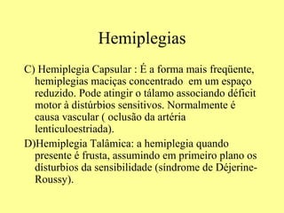 Hemiplegias C) Hemiplegia Capsular : É a forma mais freqüente, hemiplegias maciças concentrado  em um espaço reduzido. Pode atingir o tálamo associando déficit motor à distúrbios sensitivos. Normalmente é causa vascular ( oclusão da artéria lenticuloestriada).  D)Hemiplegia Talâmica: a hemiplegia quando presente é frusta, assumindo em primeiro plano os dísturbios da sensibilidade (síndrome de Déjerine-Roussy).  