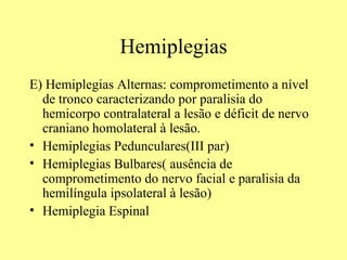 Hemiplegias E) Hemiplegias Alternas: comprometimento a nível de tronco caracterizando por paralisia do hemicorpo contralateral a lesão e déficit de nervo craniano homolateral à lesão.  Hemiplegias Pedunculares(III par) Hemiplegias Bulbares( ausência de comprometimento do nervo facial e paralisia da hemilíngula ipsolateral à lesão)  Hemiplegia Espinal  