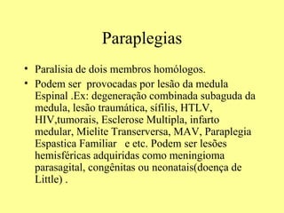 Paraplegias Paralisia de dois membros homólogos.  Podem ser  provocadas por lesão da medula Espinal .Ex: degeneração combinada subaguda da medula, lesão traumática, sífilis, HTLV, HIV,tumorais, Esclerose Multipla, infarto medular, Mielite Transerversa, MAV, Paraplegia Espastica Familiar  e etc. Podem ser lesões hemisféricas adquiridas como meningioma parasagital, congênitas ou neonatais(doença de Little) .  