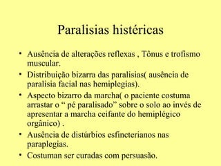 Paralisias histéricas Ausência de alterações reflexas , Tônus e trofismo muscular. Distribuição bizarra das paralisias( ausência de paralisia facial nas hemiplegias). Aspecto bizarro da marcha( o paciente costuma arrastar o “ pé paralisado” sobre o solo ao invés de apresentar a marcha ceifante do hemiplégico orgânico) . Ausência de distúrbios esfincterianos nas paraplegias.  Costuman ser curadas com persuasão. 