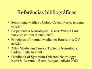 Referências bibliográficas Semiologia Médica : Celmo Celeno Porto; terceira edição.  Propedêutica Neurológica Básica: Wilson Luiz Sanvito; editora Ateneu 2002. Principles of Internal Medicine: Harrison`s; XV edição. Atlas Mosby em Cores e Texto de Neurologia: Parkin; I edição 1998.  Handbook of Symptom-Oriented Neurology: Kerri S. Remmel , Reem Bunyan: edição 2002 