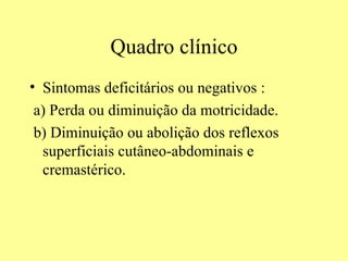 Quadro clínico Sintomas deficitários ou negativos : a) Perda ou diminuição da motricidade. b) Diminuição ou abolição dos reflexos superficiais cutâneo-abdominais e cremastérico. 