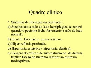 Quadro clínico Sintomas de liberação ou positivos : a) Sincinesias( a mão do lado hemiplégico se contrai quando o paciente fecha fortemente a mão do lado normal).  b) Sinal de Babinski e  ou sucedâneos. c) Hiper-reflexia profunda. d) Hipertonia espástica ( hipertonia elástica).  e) Exagero do reflexo de automatismo ou  de defesa( tríplice flexão do membro inferior ao estimulo nociceptivo).  