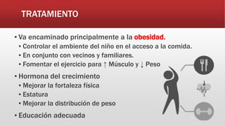 TRATAMIENTO
▪ Va encaminado principalmente a la obesidad.
▪ Controlar el ambiente del niño en el acceso a la comida.
▪ En conjunto con vecinos y familiares.
▪ Fomentar el ejercicio para ↑ Músculo y ↓ Peso
▪ Hormona del crecimiento
▪ Mejorar la fortaleza física
▪ Estatura
▪ Mejorar la distribución de peso
▪ Educación adecuada
 