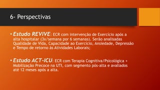 6- Perspectivas
• Estudo REVIVE: ECR com intervenção de Exercício após a
alta hospitalar (3x/semana por 6 semanas). Serão analisadas
Qualidade de Vida, Capacidade ao Exercício, Ansiedade, Depressão
e Tempo de retorno às Atividades Laborais;
• Estudo ACT-ICU: ECR com Terapia Cognitiva/Psicológica +
Mobilização Precoce na UTI, com segmento pós-alta e avaliados
até 12 meses após a alta.
 
