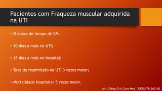 Pacientes com Fraqueza muscular adquirida
na UTI
• O dobro de tempo de VM;
• 10 dias a mais na UTI;
• 15 dias a mais no hospital;
• Taxa de readmissão na UTI 3 vezes maior;
• Mortalidade hospitalar 5 vezes maior.
Am J Resp Crit Care Med. 2008;178:262-68
 