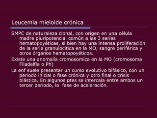 Leucemia mieloide crónica SMPC de naturaleza clonal, con origen en una célula madre pluripotencial común a las 3 series hematopoyéticas, si bien hay una intensa proliferación de la serie granulocitica en la MO, sangre periférica y otros órganos hematopoyéticos. Existe una anomalía cromosomica en la MO (cromosoma Filadelfia o Ph) La enf suele presentar un curso evolutivo bifásico, con un periodo inicial o fase crónica y otro final o crisis blástica. En algunos ptes se intercala entre ambos un tercer periodo, la  fase de aceleración. 