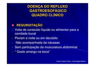 DOENÇA DO REFLUXO
             GASTROESOFÁGICO
              QUADRO CLÍNICO

      REGURGITAÇÃO
-   Volta de conteúdo líquido ou alimentar para a
    cavidade bucal
-   Pioram a noite ou em decúbito
-    Não acompanhada de náuseas
-   Sem participação da musculatura abdominal
-   “ Gosto amargo na boca”

                                 Celmo Celeno Porto – Semiologia Médica
 