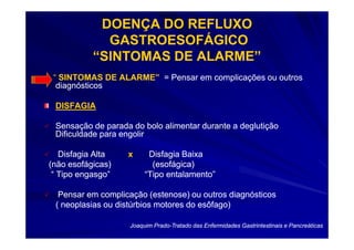 DOENÇA DO REFLUXO
             GASTROESOFÁGICO
           “SINTOMAS DE ALARME”
 “ SINTOMAS DE ALARME” = Pensar em complicações ou outros
  diagnósticos

 DISFAGIA

 Sensação de parada do bolo alimentar durante a deglutição
 Dificuldade para engolir

   Disfagia Alta   x      Disfagia Baixa
(não esofágicas)           (esofágica)
 “ Tipo engasgo”         “Tipo entalamento”

  Pensar em complicação (estenose) ou outros diagnósticos
 ( neoplasias ou distúrbios motores do esôfago)

                    Joaquim Prado-Tratado das Enfermidades Gastrintestinais e Pancreáticas
                            Prado-
 