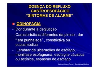 DOENÇA DO REFLUXO
          GASTROESOFÁGICO
        “SINTOMAS DE ALARME”

   ODINOFAGIA
- Dor durante a deglutição
- Características diferentes da pirose : dor
  “ em punhalada” , constrictiva ou
  espasmódica
- Lembrar de ulcerações de esôfago,
  monilíase esofageana, esofagite cáustica
  ou actínica, espasmo de esôfago
                           Celmo Celeno Porto – Semiologia Médica
 