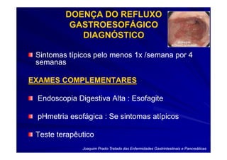 DOENÇA DO REFLUXO
          GASTROESOFÁGICO
            DIAGNÓSTICO

 Sintomas típicos pelo menos 1x /semana por 4
 semanas

EXAMES COMPLEMENTARES

 Endoscopia Digestiva Alta : Esofagite

 pHmetria esofágica : Se sintomas atípicos

 Teste terapêutico
              Joaquim Prado-Tratado das Enfermidades Gastrintestinais e Pancreáticas
                      Prado-
 