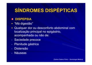 SÍNDROMES DISPÉPTICAS
     DISPEPSIA
    “Má digestão”
    Qualquer dor ou desconforto abdominal com
    localização principal no epigástrio,
    acompanhada ou não de:
-   Saciedade precoce
-   Plenitude gástrica
-   Distensão
-   Náuseas
                              (Celmo Celeno Porto – Semiologia Médica)
 