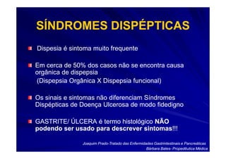 SÍNDROMES DISPÉPTICAS
Dispesia é sintoma muito frequente

Em cerca de 50% dos casos não se encontra causa
orgânica de dispepsia
(Dispepsia Orgânica X Dispepsia funcional)

Os sinais e sintomas não diferenciam Síndromes
Dispépticas de Doença Ulcerosa de modo fidedigno

GASTRITE/ ÚLCERA é termo histológico NÃO
podendo ser usado para descrever sintomas!!!
                                 sintomas!!!

               Joaquim Prado-Tratado das Enfermidades Gastrintestinais e Pancreáticas
                       Prado-
                                                  Bárbara Bates- Propedêutica Médica
                                                          Bates-
 