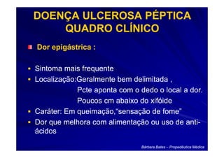 DOENÇA ULCEROSA PÉPTICA
    QUADRO CLÍNICO
Dor epigástrica :

Sintoma mais frequente
Localização:Geralmente bem delimitada ,
            Pcte aponta com o dedo o local a dor.
            Poucos cm abaixo do xifóide
Caráter: Em queimação,“sensação de fome”
Dor que melhora com alimentação ou uso de anti-
                                            anti-
ácidos

                               Bárbara Bates – Propedêutica Médica
 