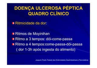 DOENÇA ULCEROSA PÉPTICA
    QUADRO CLÍNICO
Ritmicidade da dor:
               dor:

Ritmos de Moyinihan
Ritmo a 3 tempos: dói-come-passa
                   dói-come-
Ritmo a 4 tempos:come-passa-dói-passa
          tempos:come-passa-dói-
( dor 1-3h após ingesta do alimento)
      1-

            Joaquim Prado-Tratado das Enfermidades Gastrintestinais e Pancreáticas
                    Prado-
 