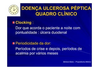 DOENÇA ULCEROSA PÉPTICA
       QUADRO CLÍNICO
Clocking :
Dor que acorda o paciente a noite com
pontualidade : úlcera duodenal

Periodicidade da dor:
Períodos de crise e depois, períodos de
acalmia por vários meses

                            Bárbara Bates – Propedêutica Médica
 