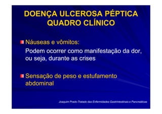 DOENÇA ULCEROSA PÉPTICA
    QUADRO CLÍNICO

Náuseas e vômitos:
Podem ocorrer como manifestação da dor,
ou seja, durante as crises

Sensação de peso e estufamento
abdominal

           Joaquim Prado-Tratado das Enfermidades Gastrintestinais e Pancreáticas
                   Prado-
 
