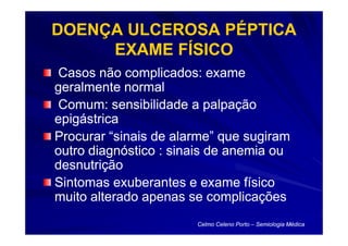 DOENÇA ULCEROSA PÉPTICA
     EXAME FÍSICO
Casos não complicados: exame
geralmente normal
Comum: sensibilidade a palpação
epigástrica
Procurar “sinais de alarme” que sugiram
outro diagnóstico : sinais de anemia ou
desnutrição
Sintomas exuberantes e exame físico
muito alterado apenas se complicações
                       Celmo Celeno Porto – Semiologia Médica
 