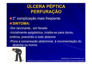 ÚLCERA PÉPTICA
            PERFURAÇÃO
  2° complicação mais freqüente
  SINTOMA:
-Dor lancinante , em facada
-Inicialmente epigástrica, irradia-se para dorso,
                           irradia-
ombros, precórdio e todo abdome
-Piora a compressão abdominal, à movimentação do
   abdome ou tronco



                                                       MENEGHELLI UG & MARTINELLI ALC.
            PRINCÍPIOS DE SEMIOTÉCNICA E DE INTERPRETAÇÃO DO EXAME CLÍNICO DO ABDÔMEN
 