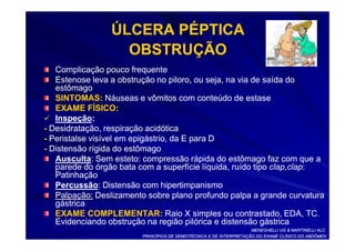 ÚLCERA PÉPTICA
                   OBSTRUÇÃO
   Complicação pouco frequente
   Estenose leva a obstrução no piloro, ou seja, na via de saída do
   estômago
   SINTOMAS: Náuseas e vômitos com conteúdo de estase
   EXAME FÍSICO:
   Inspeção:
   Inspeção:
- Desidratação, respiração acidótica
- Peristalse visível em epigástrio, da E para D
- Distensão rígida do estômago
   Ausculta:
   Ausculta: Sem esteto: compressão rápida do estômago faz com que a
   parede do órgão bata com a superfície líquida, ruído tipo clap,clap:
                                                             clap,clap:
   Patinhação
   Percussão:
   Percussão: Distensão com hipertimpanismo
   Palpação: Deslizamento sobre plano profundo palpa a grande curvatura
   gástrica
   EXAME COMPLEMENTAR: Raio X simples ou contrastado, EDA, TC.
   Evidenciando obstrução na região pilórica e distensão gástrica
                                                                    MENEGHELLI UG & MARTINELLI ALC.
                        PRINCÍPIOS DE SEMIOTÉCNICA E DE INTERPRETAÇÃO DO EXAME CLÍNICO DO ABDÔMEN
 