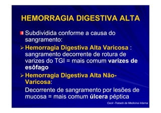 HEMORRAGIA DIGESTIVA ALTA
Subdividida conforme a causa do
sangramento:
Hemorragia Digestiva Alta Varicosa :
sangramento decorrente de rotura de
varizes do TGI = mais comum varizes de
esôfago
Hemorragia Digestiva Alta Não-
                           Não-
Varicosa:
Varicosa:
Decorrente de sangramento por lesões de
mucosa = mais comum úlcera péptica
                            Cecil -Tratado de Medicina Interna
 