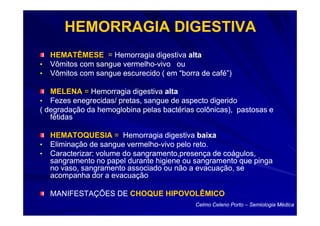 HEMORRAGIA DIGESTIVA
    HEMATÊMESE = Hemorragia digestiva alta
•   Vômitos com sangue vermelho-vivo ou
                       vermelho-
•   Vômitos com sangue escurecido ( em “borra de café”)

   MELENA = Hemorragia digestiva alta
• Fezes enegrecidas/ pretas, sangue de aspecto digerido
( degradação da hemoglobina pelas bactérias colônicas), pastosas e
   fétidas

    HEMATOQUESIA = Hemorragia digestiva baixa
•   Eliminação de sangue vermelho-vivo pelo reto.
                          vermelho-
•   Caracterizar: volume do sangramento,presença de coágulos,
    sangramento no papel durante higiene ou sangramento que pinga
    no vaso, sangramento associado ou não a evacuação, se
    acompanha dor a evacuação

    MANIFESTAÇÕES DE CHOQUE HIPOVOLÊMICO
                                            Celmo Celeno Porto – Semiologia Médica
 