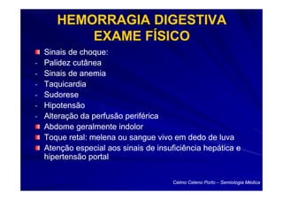 HEMORRAGIA DIGESTIVA
           EXAME FÍSICO
    Sinais de choque:
-   Palidez cutânea
-   Sinais de anemia
-   Taquicardia
-   Sudorese
-   Hipotensão
-   Alteração da perfusão periférica
    Abdome geralmente indolor
    Toque retal: melena ou sangue vivo em dedo de luva
    Atenção especial aos sinais de insuficiência hepática e
    hipertensão portal


                                        Celmo Celeno Porto – Semiologia Médica
 