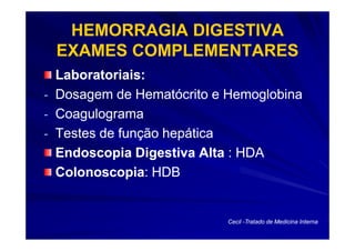 HEMORRAGIA DIGESTIVA
 EXAMES COMPLEMENTARES
  Laboratoriais:
- Dosagem de Hematócrito e Hemoglobina
- Coagulograma
- Testes de função hepática
  Endoscopia Digestiva Alta : HDA
  Colonoscopia:
  Colonoscopia: HDB


                           Cecil -Tratado de Medicina Interna
 