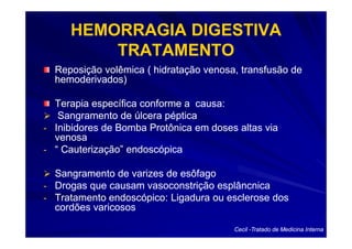 HEMORRAGIA DIGESTIVA
         TRATAMENTO
  Reposição volêmica ( hidratação venosa, transfusão de
  hemoderivados)

  Terapia específica conforme a causa:
   Sangramento de úlcera péptica
- Inibidores de Bomba Protônica em doses altas via
  venosa
- “ Cauterização” endoscópica

  Sangramento de varizes de esôfago
- Drogas que causam vasoconstrição esplâncnica
- Tratamento endoscópico: Ligadura ou esclerose dos
  cordões varicosos

                                        Cecil -Tratado de Medicina Interna
 