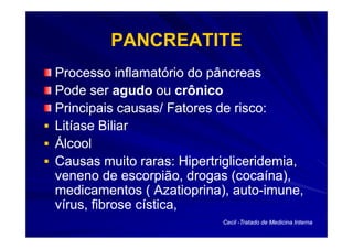 PANCREATITE
Processo inflamatório do pâncreas
Pode ser agudo ou crônico
Principais causas/ Fatores de risco:
Litíase Biliar
Álcool
Causas muito raras: Hipertrigliceridemia,
veneno de escorpião, drogas (cocaína),
medicamentos ( Azatioprina), auto-imune,
                              auto-
vírus, fibrose cística,
                           Cecil -Tratado de Medicina Interna
 