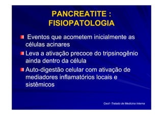 PANCREATITE :
        FISIOPATOLOGIA
 Eventos que acometem inicialmente as
células acinares
Leva a ativação precoce do tripsinogênio
ainda dentro da célula
Auto-
Auto-digestão celular com ativação de
mediadores inflamatórios locais e
sistêmicos

                           Cecil -Tratado de Medicina Interna
 