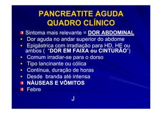 PANCREATITE AGUDA
      QUADRO CLÍNICO
Sintoma mais relevante = DOR ABDOMINAL
Dor aguda no andar superior do abdome
Epigástrica com irradiação para HD, HE ou
ambos ( “DOR EM FAIXA ou CINTURÃO”)
          “DOR               CINTURÃO”)
Comum irradiar-se para o dorso
         irradiar-
Tipo lancinante ou cólica
Contínua, duração de horas
Desde branda até intensa
NÁUSEAS E VÔMITOS
Febre
                 J
 