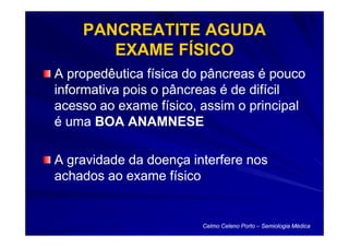 PANCREATITE AGUDA
       EXAME FÍSICO
A propedêutica física do pâncreas é pouco
informativa pois o pâncreas é de difícil
acesso ao exame físico, assim o principal
é uma BOA ANAMNESE

A gravidade da doença interfere nos
achados ao exame físico


                        Celmo Celeno Porto – Semiologia Médica
 