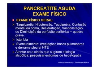 PANCREATITE AGUDA
        EXAME FÍSICO
EXAME FÍSICO GERAL:
Taquicardia, Hipotensão, Taquipnéia, Confusão
mental ou coma, Desidratação, Vasodilatação
ou Diminuição da perfusão periférica = quadro
grave
Icterícia
Eventualmente: creptações bases pulmonares
e derrame pleural HTE
Atentar-
Atentar-se a sinais que sugiram etiologia
alcoólica: pesquisar estigmas de hepatopatia
                           Celmo Celeno Porto – Semiologia Médica
 