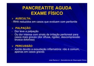 PANCREATITE AGUDA
           EXAME FÍSICO
   AUSCULTA:
- RHA reduzidos em casos que evoluem com peritonite

   PALPAÇÃO:
   PALPAÇÃO:
- Dor leve a palpação
- Ou dor intensa com sinais de irritação peritoneal para
  casos mais graves (dor difusa, rigidez, descompressão
  brusca dolorosa)

  PERCUSSÃO:
  PERCUSSÃO:
- Ascite devido a exsudação inflamatória: não é comum,
  apenas em casos graves


                              José Ramos Jr - Semiotécnica da Observação Clínica
 