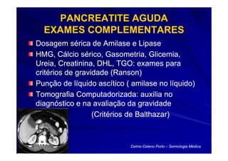 PANCREATITE AGUDA
  EXAMES COMPLEMENTARES
Dosagem sérica de Amilase e Lipase
HMG, Cálcio sérico, Gasometria, Glicemia,
Ureia, Creatinina, DHL, TGO: exames para
critérios de gravidade (Ranson)
Punção de líquido ascítico ( amilase no líquido)
Tomografia Computadorizada: auxilia no
diagnóstico e na avaliação da gravidade
                  (Critérios de Balthazar)



                            Celmo Celeno Porto – Semiologia Médica
 