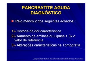 PANCREATITE AGUDA
         DIAGNÓSTICO
  Pelo menos 2 dos seguintes achados:

1)-
1)- História de dor característica
2)-
2)- Aumento de amilase ou Lipase > 3x o
  valor de referência
3)-
3)- Alterações características na Tomografia


             Joaquim Prado-Tratado das Enfermidades Gastrintestinais e Pancreáticas
                     Prado-
 