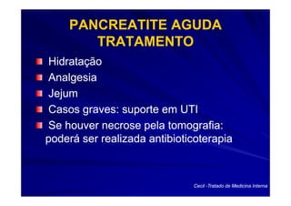 PANCREATITE AGUDA
       TRATAMENTO
Hidratação
Analgesia
Jejum
Casos graves: suporte em UTI
Se houver necrose pela tomografia:
poderá ser realizada antibioticoterapia



                              Cecil -Tratado de Medicina Interna
 
